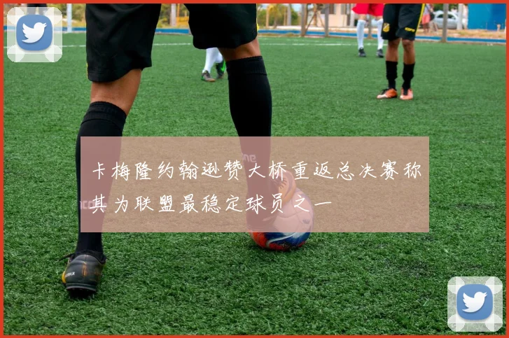 卡梅隆约翰逊赞大桥重返总决赛称其为联盟最稳定球员之一