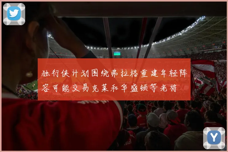独行侠计划围绕弗拉格重建年轻阵容可能交易克莱和华盛顿等老将