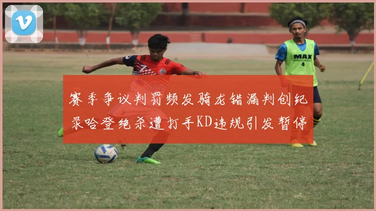 赛季争议判罚频发骑龙错漏判创纪录哈登绝杀遭打手KD违规引发暂停风波