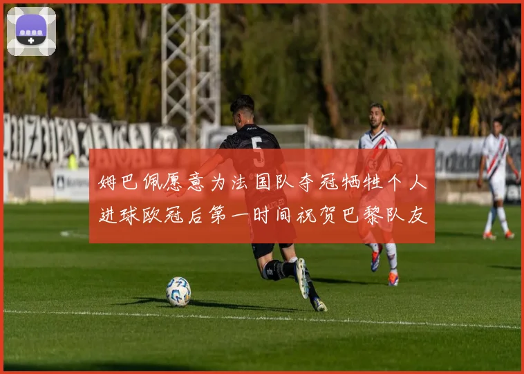姆巴佩愿意为法国队夺冠牺牲个人进球欧冠后第一时间祝贺巴黎队友