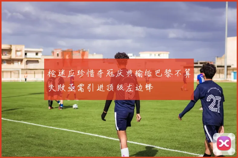 枪迷应珍惜夺冠庆典输给巴黎不算失败亟需引进顶级左边锋