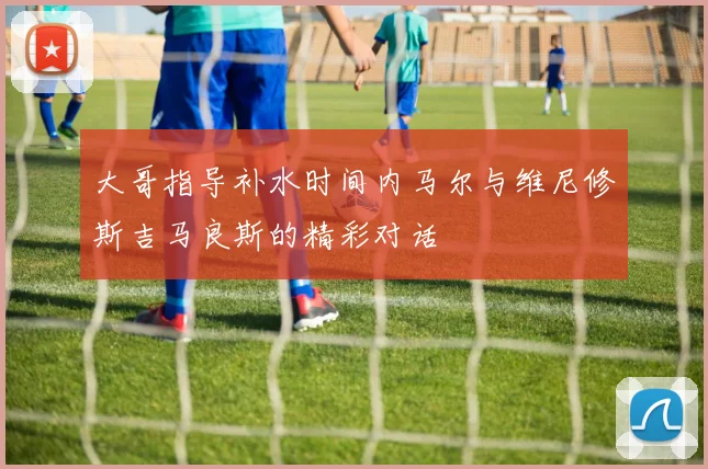 大哥指导补水时间内马尔与维尼修斯吉马良斯的精彩对话