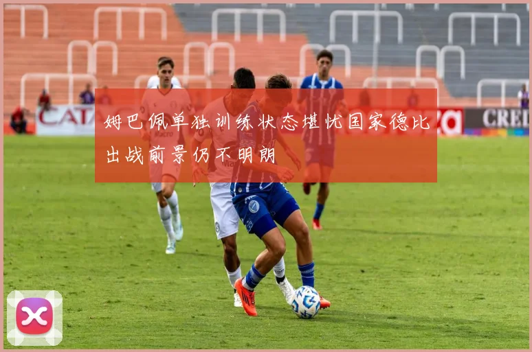 姆巴佩单独训练状态堪忧国家德比出战前景仍不明朗