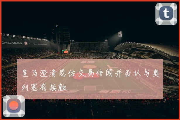 皇马澄清恩佐交易传闻并否认与奥利塞有接触