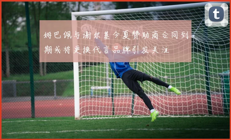 姆巴佩与谢尔基今夏赞助商合同到期或将更换代言品牌引发关注