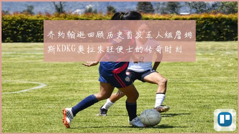 乔约翰逊回顾历史首发五人组詹姆斯KDKG奥拉朱旺便士的传奇时刻