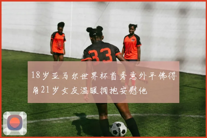18岁亚马尔世界杯首秀意外平佛得角21岁女友温暖拥抱安慰他