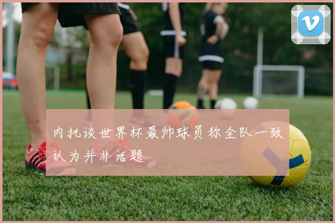 内托谈世界杯最帅球员称全队一致认为并非话题