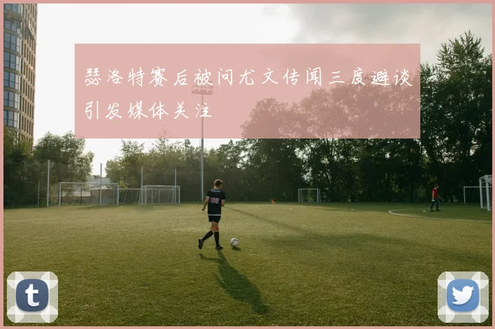 瑟洛特赛后被问尤文传闻三度避谈引发媒体关注