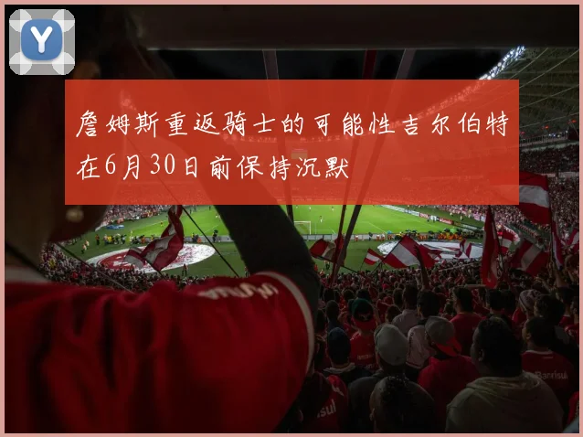 詹姆斯重返骑士的可能性吉尔伯特在6月30日前保持沉默