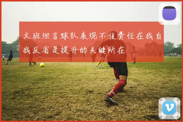 文班坦言球队表现不佳责任在我自我反省是提升的关键所在